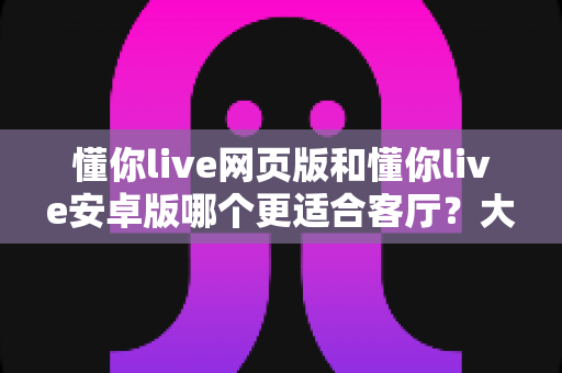 懂你live网页版和懂你live安卓版哪个更适合客厅？大屏观影场景深度对比全解析