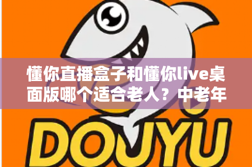 懂你直播盒子和懂你live桌面版哪个适合老人？中老年用户观看直播设备全面选购指南