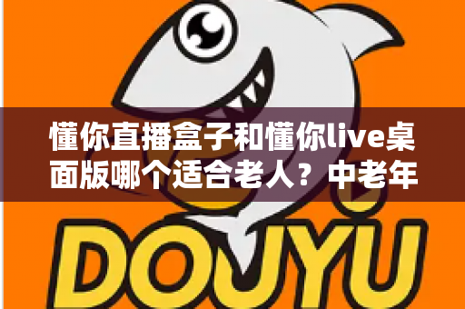 懂你直播盒子和懂你live桌面版哪个适合老人？中老年用户观看直播设备全面选购指南