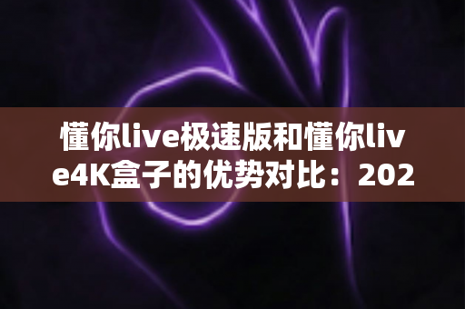 懂你live极速版和懂你live4K盒子的优势对比：2024年最新选购指南与深度评测