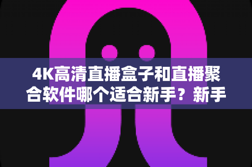 4K高清直播盒子和直播聚合软件哪个适合新手？新手必看的选购与避坑指南