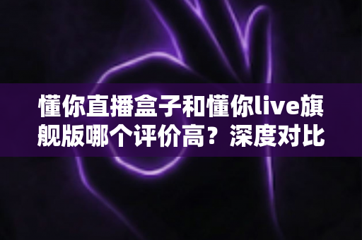懂你直播盒子和懂你live旗舰版哪个评价高？深度对比帮你选对不踩坑
