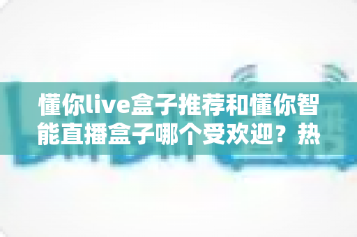 懂你live盒子推荐和懂你智能直播盒子哪个受欢迎?热门直播设备深度对比全解析 懂你live盒子推荐和懂你智能直播盒子哪个受欢迎?热门直播设备深度对比全解析