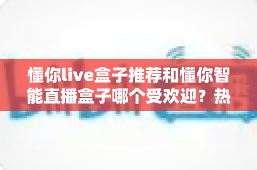 懂你live盒子推荐和懂你智能直播盒子哪个受欢迎?热门直播设备深度对比全解析 懂你live盒子推荐和懂你智能直播盒子哪个受欢迎?热门直播设备深度对比全解析
