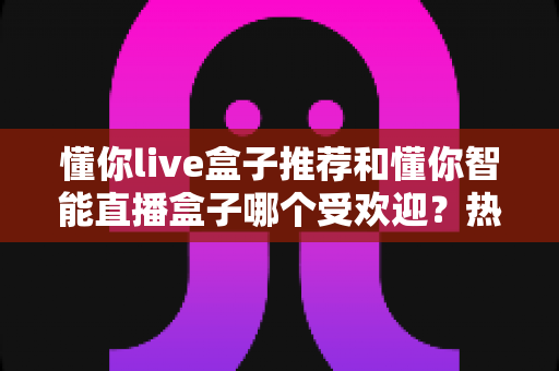 懂你live盒子推荐和懂你智能直播盒子哪个受欢迎?热门直播设备深度对比全解析 懂你live盒子推荐和懂你智能直播盒子哪个受欢迎?热门直播设备深度对比全解析