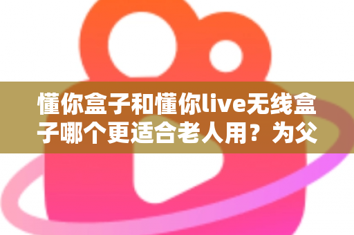 懂你盒子和懂你live无线盒子哪个更适合老人用？为父母挑选电视神器的全面指南