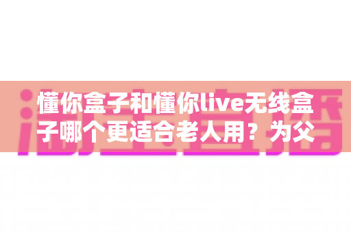 懂你盒子和懂你live无线盒子哪个更适合老人用？为父母挑选电视神器的全面指南