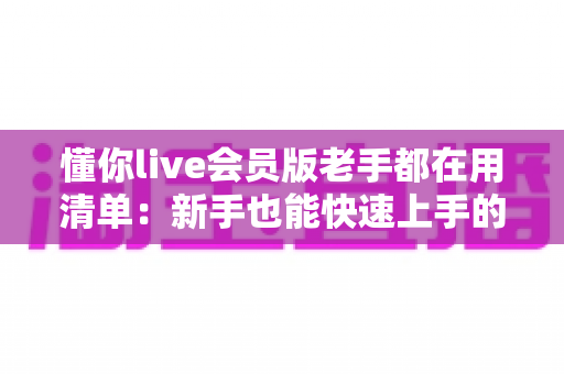 懂你live会员版老手都在用清单:新手也能快速上手的高效使用全攻略 懂你live会员版老手都在用清单:新手也能快速上手的高效使用全攻略