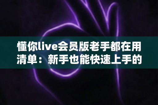 懂你live会员版老手都在用清单:新手也能快速上手的高效使用全攻略 懂你live会员版老手都在用清单:新手也能快速上手的高效使用全攻略