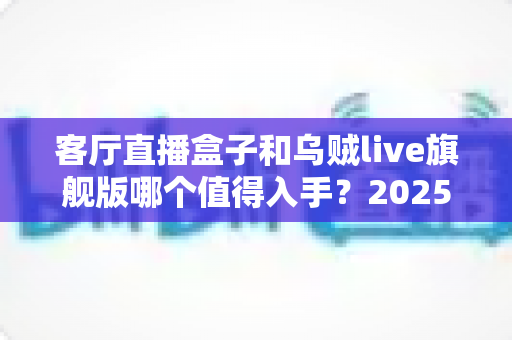 客厅直播盒子和乌贼live旗舰版哪个值得入手?2025最全深度对比选购指南 客厅直播盒子和乌贼live旗舰版哪个值得入手?2025最全深度对比选购指南