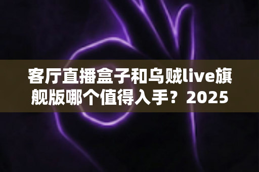 客厅直播盒子和乌贼live旗舰版哪个值得入手?2025最全深度对比选购指南 客厅直播盒子和乌贼live旗舰版哪个值得入手?2025最全深度对比选购指南