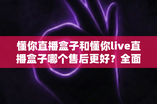 懂你直播盒子和懂你live直播盒子哪个售后更好?全面对比助你放心选购不踩坑 懂你直播盒子和懂你live直播盒子哪个售后更好?全面对比助你放心选购不踩坑