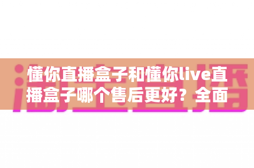 懂你直播盒子和懂你live直播盒子哪个售后更好?全面对比助你放心选购不踩坑 懂你直播盒子和懂你live直播盒子哪个售后更好?全面对比助你放心选购不踩坑