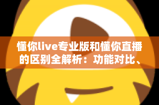 懂你live专业版和懂你直播的区别全解析：功能对比、价格差异与适用人群一次讲清楚