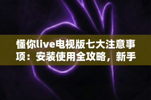懂你live电视版七大注意事项:安装使用全攻略,新手必看的安全指南 懂你live电视版七大注意事项:安装使用全攻略,新手必看的安全指南