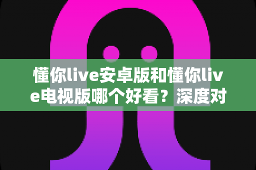 懂你live安卓版和懂你live电视版哪个好看？深度对比解析帮你选出最适合的观影方式