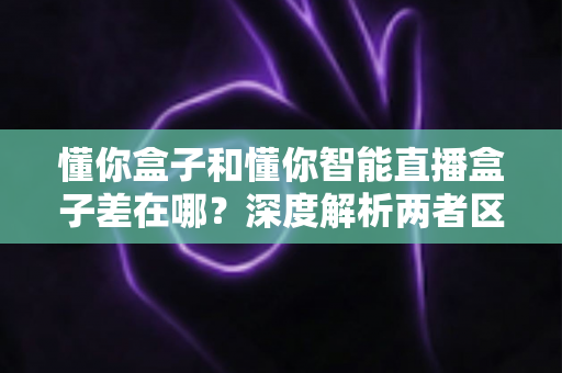 懂你盒子和懂你智能直播盒子差在哪？深度解析两者区别，帮你选对不踩坑