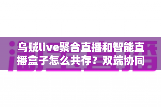 乌贼live聚合直播和智能直播盒子怎么共存?双端协同使用全攻略与实用技巧详解 乌贼live聚合直播和智能直播盒子怎么共存?双端协同使用全攻略与实用技巧详解