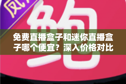 免费直播盒子和迷你直播盒子哪个便宜？深入价格对比与实用选购指南
