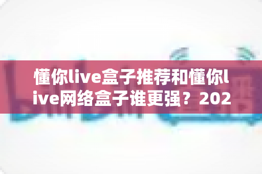 懂你live盒子推荐和懂你live网络盒子谁更强?2024年最全选购对比指南大揭秘 懂你live盒子推荐和懂你live网络盒子谁更强?2024年最全选购对比指南大揭秘
