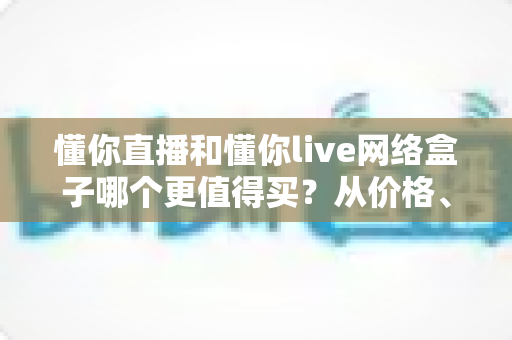 懂你直播和懂你live网络盒子哪个更值得买?从价格、内容到体验的全维度选购避坑指南 懂你直播和懂你live网络盒子哪个更值得买?从价格、内容到体验的全维度选购避坑指南