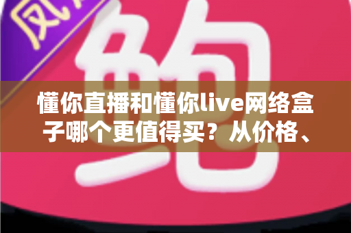 懂你直播和懂你live网络盒子哪个更值得买？从价格、内容到体验的全维度选购避坑指南