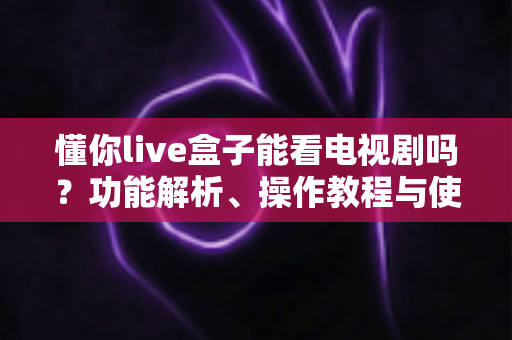 懂你live盒子能看电视剧吗?功能解析、操作教程与使用注意事项全指南 懂你live盒子能看电视剧吗?功能解析、操作教程与使用注意事项全指南
