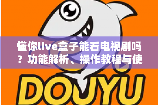 懂你live盒子能看电视剧吗?功能解析、操作教程与使用注意事项全指南 懂你live盒子能看电视剧吗?功能解析、操作教程与使用注意事项全指南