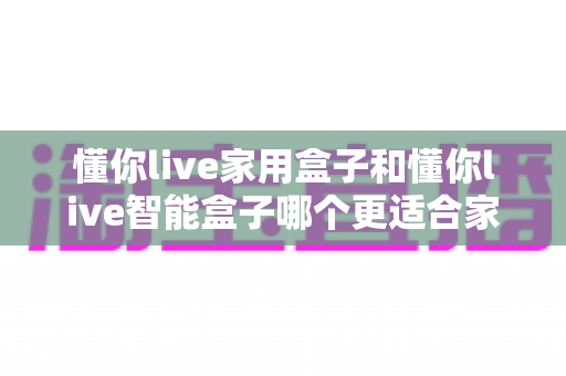 懂你live家用盒子和懂你live智能盒子哪个更适合家用？全面对比评测帮你选对不踩坑