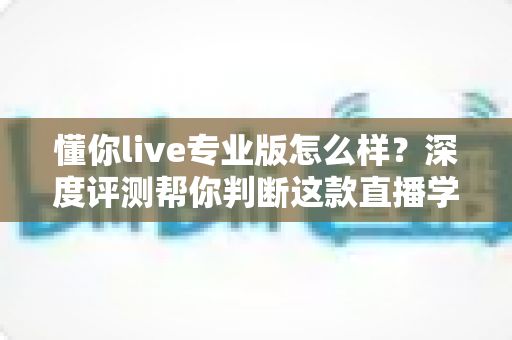 懂你live专业版怎么样？深度评测帮你判断这款直播学习工具值不值得入手