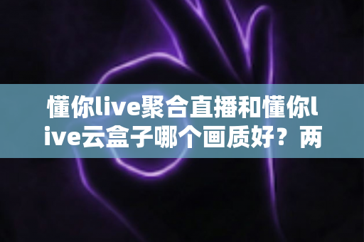 懂你live聚合直播和懂你live云盒子哪个画质好？两款产品画质深度对比评测与选购指南