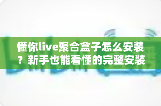 懂你live聚合盒子怎么安装？新手也能看懂的完整安装教程与常见问题解答