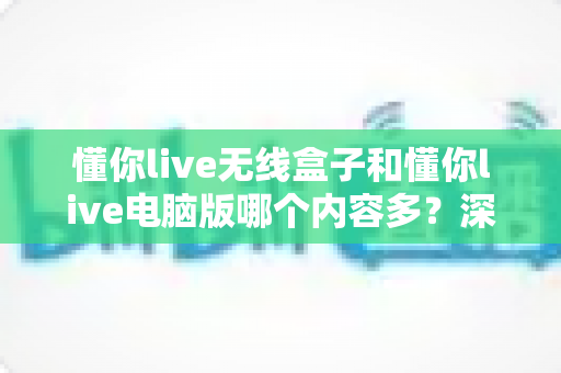 懂你live无线盒子和懂你live电脑版哪个内容多?深度对比解析帮你选对学习平台 懂你live无线盒子和懂你live电脑版哪个内容多?深度对比解析帮你选对学习平台