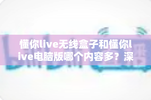 懂你live无线盒子和懂你live电脑版哪个内容多?深度对比解析帮你选对学习平台 懂你live无线盒子和懂你live电脑版哪个内容多?深度对比解析帮你选对学习平台