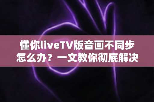 懂你liveTV版音画不同步怎么办?一文教你彻底解决音画不同步困扰的完整实用指南 懂你liveTV版音画不同步怎么办?一文教你彻底解决音画不同步困扰的完整实用指南