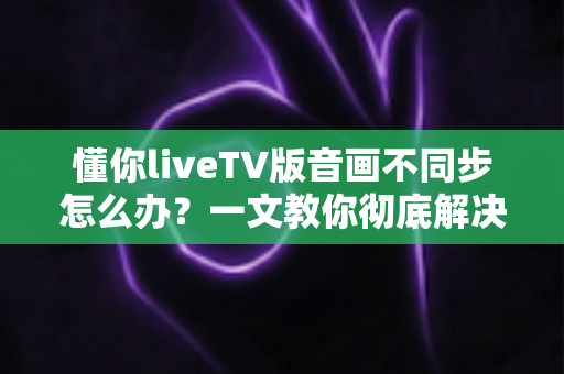 懂你liveTV版音画不同步怎么办？一文教你彻底解决音画不同步困扰的完整实用指南