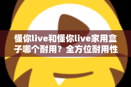 懂你live和懂你live家用盒子哪个耐用?全方位耐用性对比解析与选购实用指南 懂你live和懂你live家用盒子哪个耐用?全方位耐用性对比解析与选购实用指南