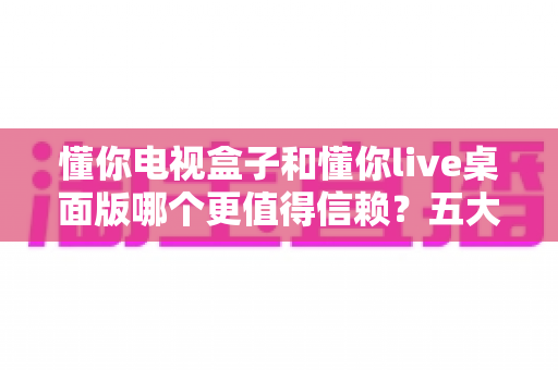 懂你电视盒子和懂你live桌面版哪个更值得信赖？五大维度深度对比与选购指南