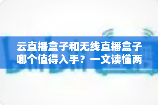 云直播盒子和无线直播盒子哪个值得入手?一文读懂两者差异与选购建议 云直播盒子和无线直播盒子哪个值得入手?一文读懂两者差异与选购建议