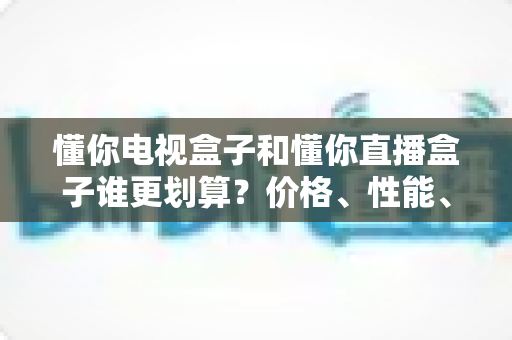 懂你电视盒子和懂你直播盒子谁更划算？价格、性能、内容全维度对比帮你选对不选贵