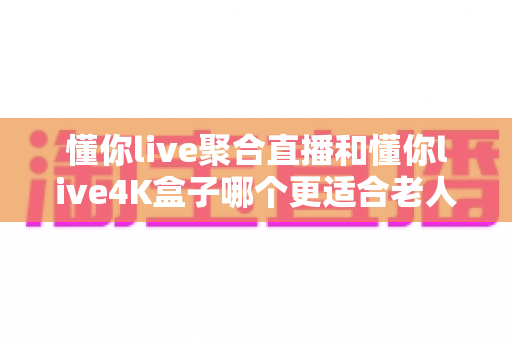懂你live聚合直播和懂你live4K盒子哪个更适合老人用?一文帮你选对不踩坑 懂你live聚合直播和懂你live4K盒子哪个更适合老人用?一文帮你选对不踩坑