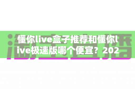 懂你live盒子推荐和懂你live极速版哪个便宜?2024最新价格对比与省钱选购指南 懂你live盒子推荐和懂你live极速版哪个便宜?2024最新价格对比与省钱选购指南