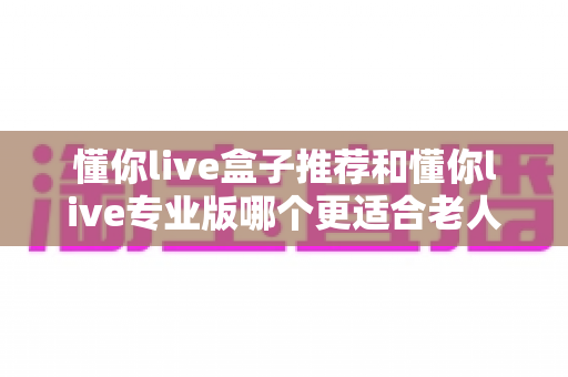懂你live盒子推荐和懂你live专业版哪个更适合老人用?2025最新适老电视设备深度评测与选购指南 懂你live盒子推荐和懂你live专业版哪个更适合老人用?2025最新适老电视设备深度评测与选购指南