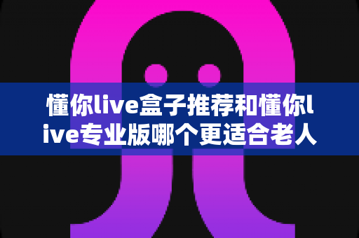 懂你live盒子推荐和懂你live专业版哪个更适合老人用?2025最新适老电视设备深度评测与选购指南 懂你live盒子推荐和懂你live专业版哪个更适合老人用?2025最新适老电视设备深度评测与选购指南