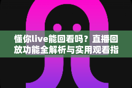 懂你live能回看吗?直播回放功能全解析与实用观看指南 懂你live能回看吗?直播回放功能全解析与实用观看指南