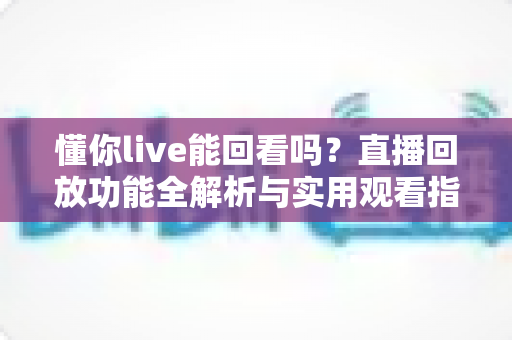 懂你live能回看吗？直播回放功能全解析与实用观看指南
