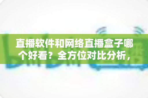 直播软件和网络直播盒子哪个好看？全方位对比分析，帮你选出最适合的观看方案