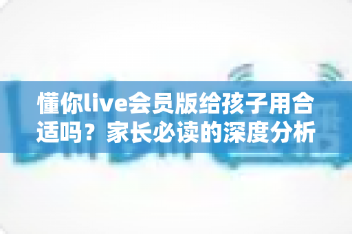 懂你live会员版给孩子用合适吗？家长必读的深度分析与实用选购指南