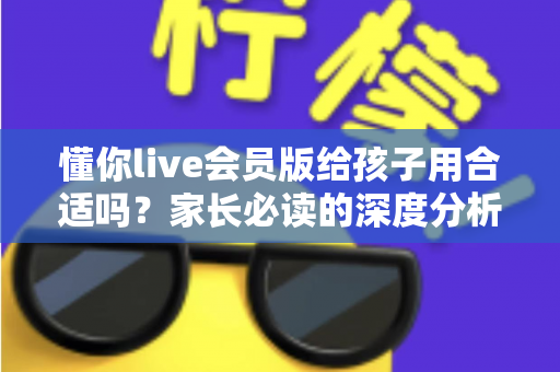 懂你live会员版给孩子用合适吗？家长必读的深度分析与实用选购指南