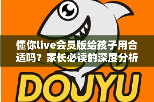 懂你live会员版给孩子用合适吗？家长必读的深度分析与实用选购指南